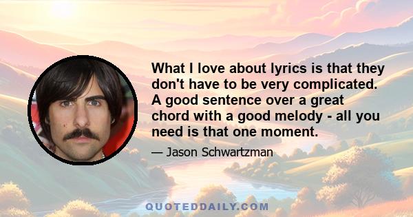 What I love about lyrics is that they don't have to be very complicated. A good sentence over a great chord with a good melody - all you need is that one moment.