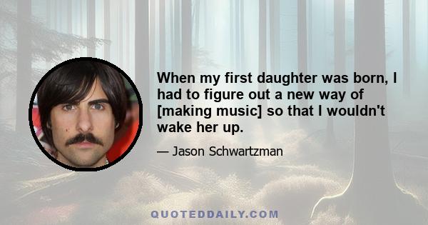 When my first daughter was born, I had to figure out a new way of [making music] so that I wouldn't wake her up.