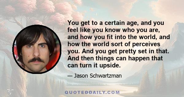 You get to a certain age, and you feel like you know who you are, and how you fit into the world, and how the world sort of perceives you. And you get pretty set in that. And then things can happen that can turn it