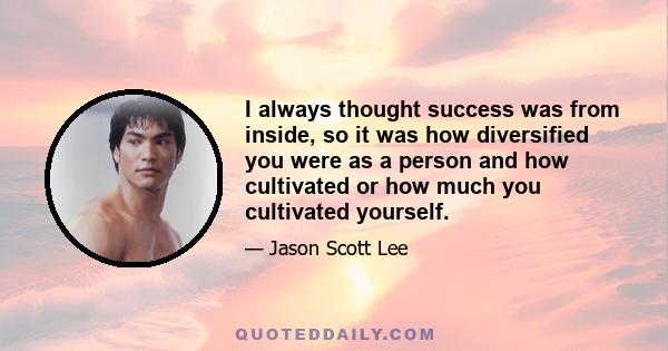 I always thought success was from inside, so it was how diversified you were as a person and how cultivated or how much you cultivated yourself.