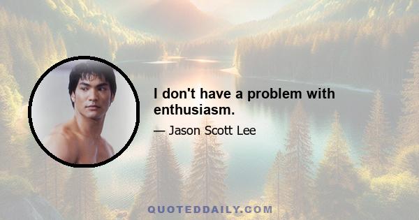 I don't have a problem with enthusiasm.