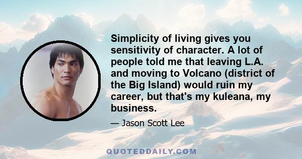 Simplicity of living gives you sensitivity of character. A lot of people told me that leaving L.A. and moving to Volcano (district of the Big Island) would ruin my career, but that's my kuleana, my business.