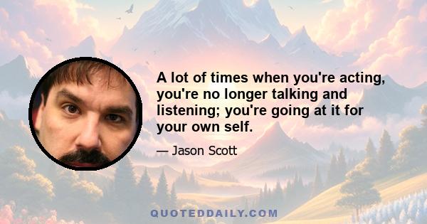 A lot of times when you're acting, you're no longer talking and listening; you're going at it for your own self.