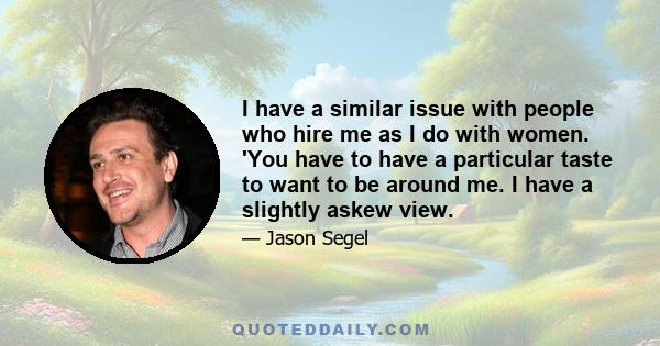 I have a similar issue with people who hire me as I do with women. 'You have to have a particular taste to want to be around me. I have a slightly askew view.