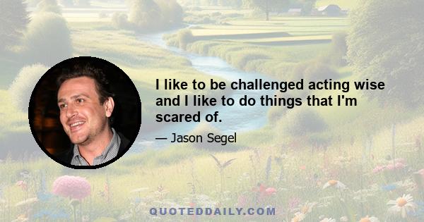 I like to be challenged acting wise and I like to do things that I'm scared of.