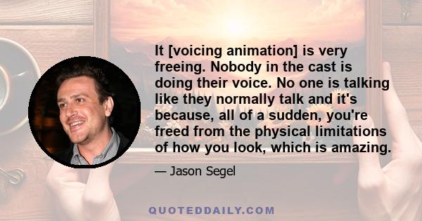 It [voicing animation] is very freeing. Nobody in the cast is doing their voice. No one is talking like they normally talk and it's because, all of a sudden, you're freed from the physical limitations of how you look,