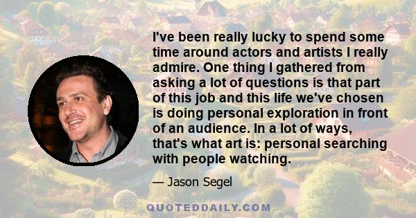 I've been really lucky to spend some time around actors and artists I really admire. One thing I gathered from asking a lot of questions is that part of this job and this life we've chosen is doing personal exploration