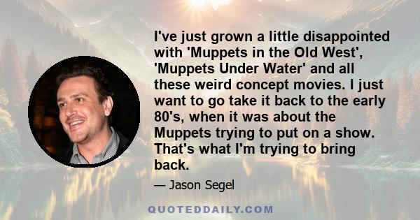 I've just grown a little disappointed with 'Muppets in the Old West', 'Muppets Under Water' and all these weird concept movies. I just want to go take it back to the early 80's, when it was about the Muppets trying to