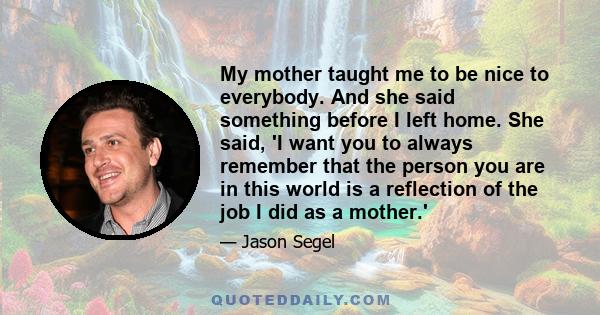 My mother taught me to be nice to everybody. And she said something before I left home. She said, 'I want you to always remember that the person you are in this world is a reflection of the job I did as a mother.'