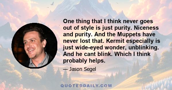 One thing that I think never goes out of style is just purity. Niceness and purity. And the Muppets have never lost that. Kermit especially is just wide-eyed wonder, unblinking. And he cant blink. Which I think probably 