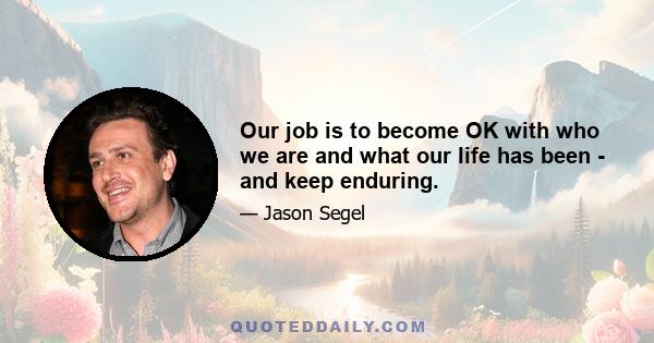 Our job is to become OK with who we are and what our life has been - and keep enduring.