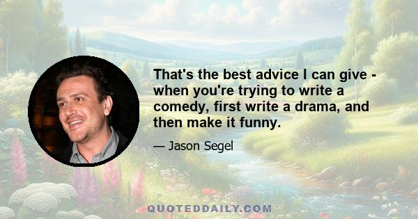 That's the best advice I can give - when you're trying to write a comedy, first write a drama, and then make it funny.