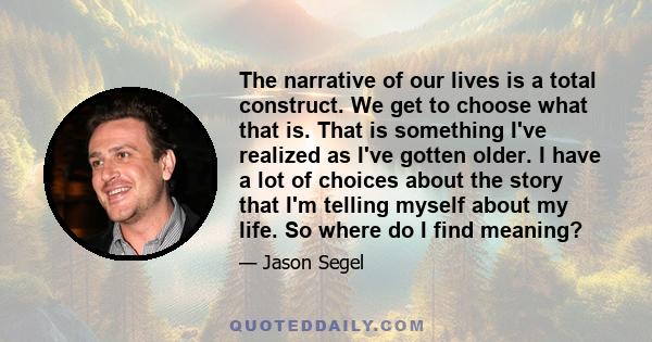 The narrative of our lives is a total construct. We get to choose what that is. That is something I've realized as I've gotten older. I have a lot of choices about the story that I'm telling myself about my life. So