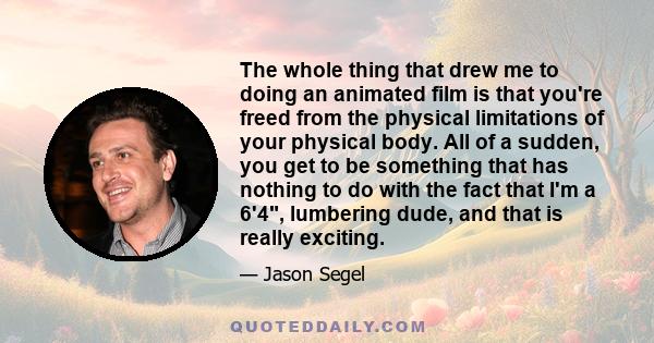 The whole thing that drew me to doing an animated film is that you're freed from the physical limitations of your physical body. All of a sudden, you get to be something that has nothing to do with the fact that I'm a