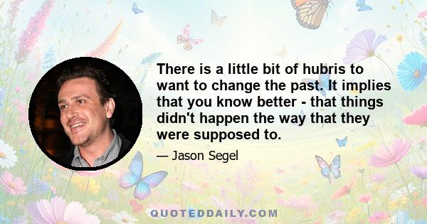 There is a little bit of hubris to want to change the past. It implies that you know better - that things didn't happen the way that they were supposed to.