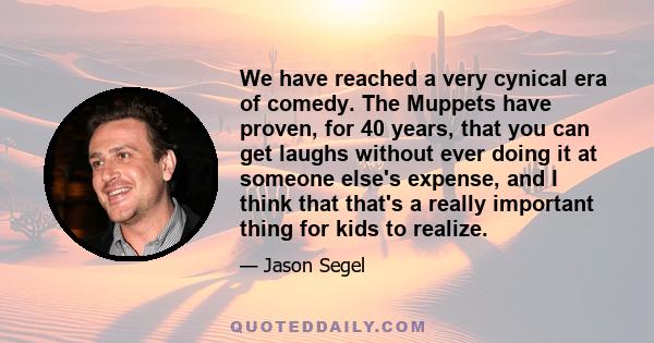 We have reached a very cynical era of comedy. The Muppets have proven, for 40 years, that you can get laughs without ever doing it at someone else's expense, and I think that that's a really important thing for kids to