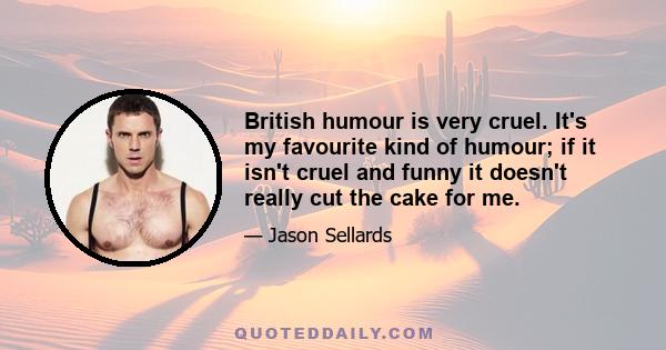 British humour is very cruel. It's my favourite kind of humour; if it isn't cruel and funny it doesn't really cut the cake for me.