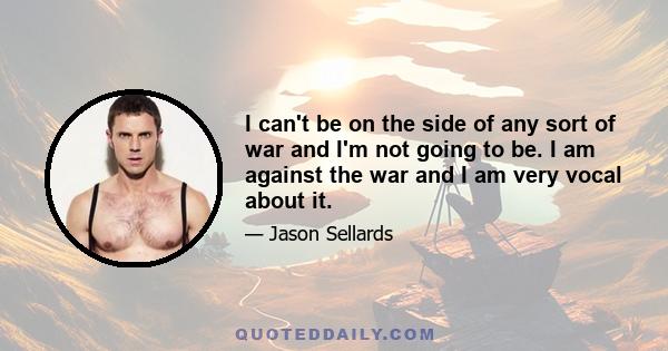 I can't be on the side of any sort of war and I'm not going to be. I am against the war and I am very vocal about it.