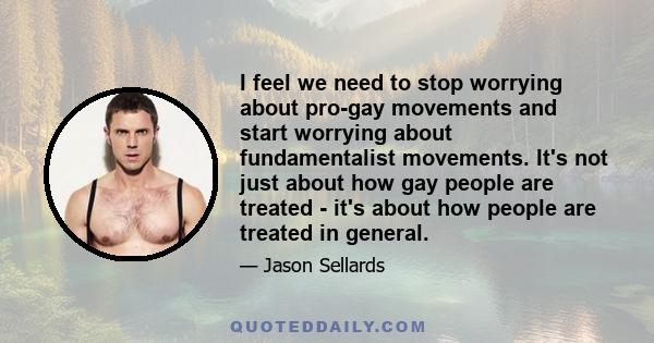 I feel we need to stop worrying about pro-gay movements and start worrying about fundamentalist movements. It's not just about how gay people are treated - it's about how people are treated in general.