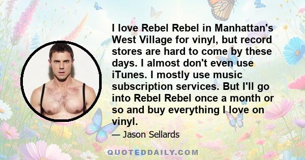 I love Rebel Rebel in Manhattan's West Village for vinyl, but record stores are hard to come by these days. I almost don't even use iTunes. I mostly use music subscription services. But I'll go into Rebel Rebel once a