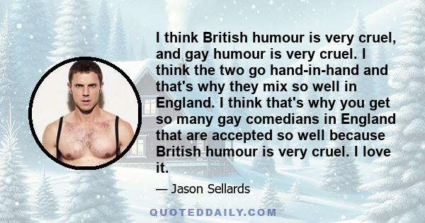 I think British humour is very cruel, and gay humour is very cruel. I think the two go hand-in-hand and that's why they mix so well in England. I think that's why you get so many gay comedians in England that are