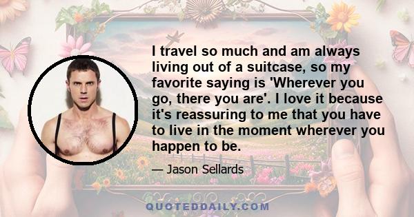 I travel so much and am always living out of a suitcase, so my favorite saying is 'Wherever you go, there you are'. I love it because it's reassuring to me that you have to live in the moment wherever you happen to be.