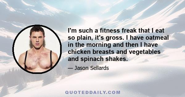 I'm such a fitness freak that I eat so plain, it's gross. I have oatmeal in the morning and then I have chicken breasts and vegetables and spinach shakes.