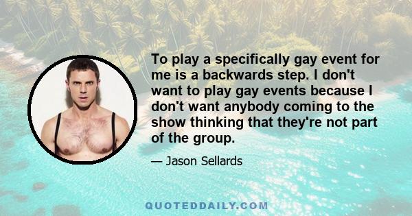 To play a specifically gay event for me is a backwards step. I don't want to play gay events because I don't want anybody coming to the show thinking that they're not part of the group.