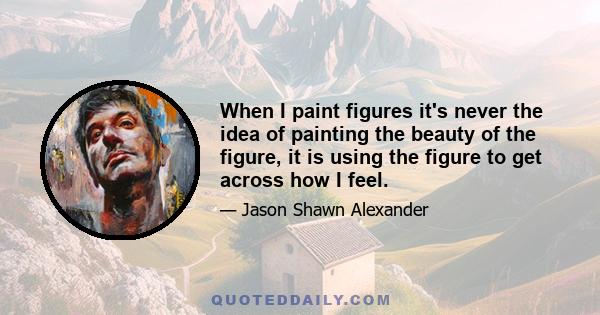 When I paint figures it's never the idea of painting the beauty of the figure, it is using the figure to get across how I feel.