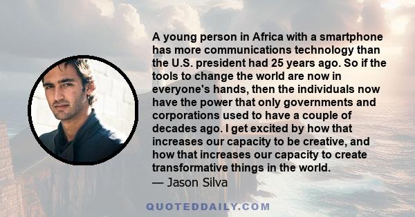 A young person in Africa with a smartphone has more communications technology than the U.S. president had 25 years ago. So if the tools to change the world are now in everyone's hands, then the individuals now have the