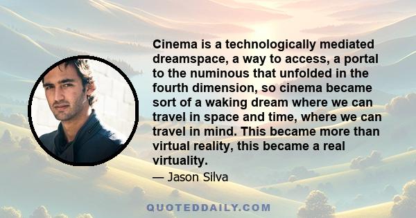 Cinema is a technologically mediated dreamspace, a way to access, a portal to the numinous that unfolded in the fourth dimension, so cinema became sort of a waking dream where we can travel in space and time, where we