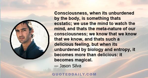 Consciousness, when its unburdened by the body, is something thats ecstatic; we use the mind to watch the mind, and thats the meta-nature of our consciousness; we know that we know that we know, and thats such a