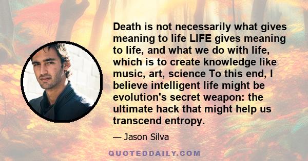 Death is not necessarily what gives meaning to life LIFE gives meaning to life, and what we do with life, which is to create knowledge like music, art, science To this end, I believe intelligent life might be