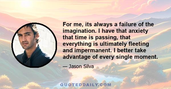 For me, its always a failure of the imagination. I have that anxiety that time is passing, that everything is ultimately fleeting and impermanent. I better take advantage of every single moment.