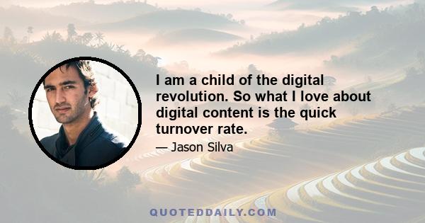 I am a child of the digital revolution. So what I love about digital content is the quick turnover rate.