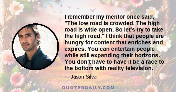 I remember my mentor once said, The low road is crowded. The high road is wide open. So let's try to take the high road. I think that people are hungry for content that enriches and expires. You can entertain people