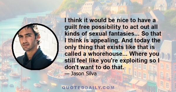 I think it would be nice to have a guilt free possibility to act out all kinds of sexual fantasies... So that I think is appealing. And today the only thing that exists like that is called a whorehouse... Where you