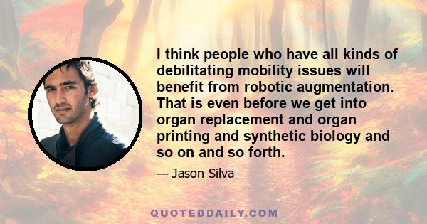 I think people who have all kinds of debilitating mobility issues will benefit from robotic augmentation. That is even before we get into organ replacement and organ printing and synthetic biology and so on and so forth.