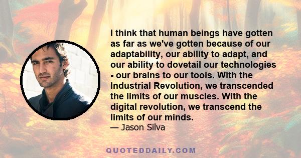 I think that human beings have gotten as far as we've gotten because of our adaptability, our ability to adapt, and our ability to dovetail our technologies - our brains to our tools. With the Industrial Revolution, we