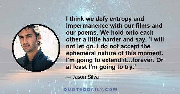 I think we defy entropy and impermanence with our films and our poems. We hold onto each other a little harder and say, 'I will not let go. I do not accept the ephemeral nature of this moment. I'm going to extend