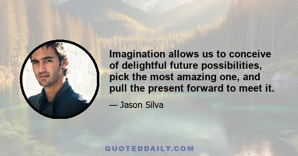 Imagination allows us to conceive of delightful future possibilities, pick the most amazing one, and pull the present forward to meet it.