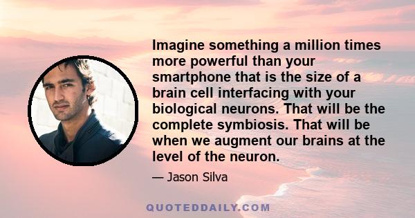 Imagine something a million times more powerful than your smartphone that is the size of a brain cell interfacing with your biological neurons. That will be the complete symbiosis. That will be when we augment our