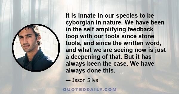 It is innate in our species to be cyborgian in nature. We have been in the self amplifying feedback loop with our tools since stone tools, and since the written word, and what we are seeing now is just a deepening of