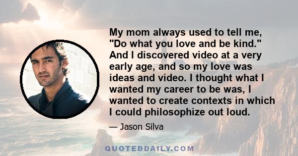 My mom always used to tell me, Do what you love and be kind. And I discovered video at a very early age, and so my love was ideas and video. I thought what I wanted my career to be was, I wanted to create contexts in