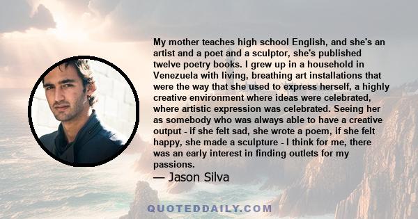 My mother teaches high school English, and she's an artist and a poet and a sculptor, she's published twelve poetry books. I grew up in a household in Venezuela with living, breathing art installations that were the way 