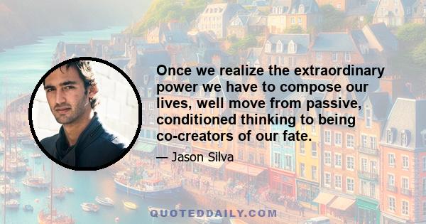 Once we realize the extraordinary power we have to compose our lives, well move from passive, conditioned thinking to being co-creators of our fate.