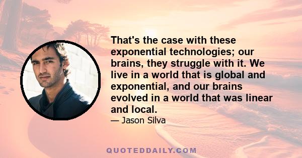 That's the case with these exponential technologies; our brains, they struggle with it. We live in a world that is global and exponential, and our brains evolved in a world that was linear and local.