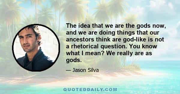 The idea that we are the gods now, and we are doing things that our ancestors think are god-like is not a rhetorical question. You know what I mean? We really are as gods.