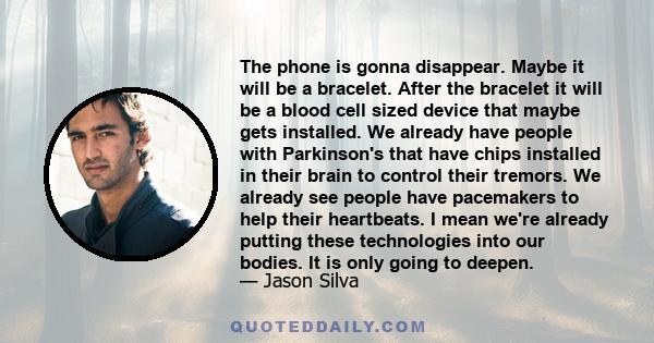 The phone is gonna disappear. Maybe it will be a bracelet. After the bracelet it will be a blood cell sized device that maybe gets installed. We already have people with Parkinson's that have chips installed in their