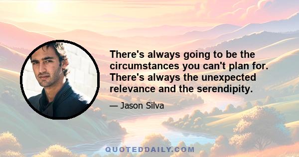 There's always going to be the circumstances you can't plan for. There's always the unexpected relevance and the serendipity.